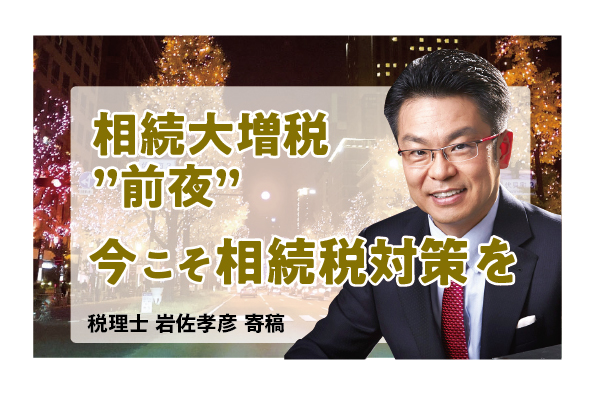 相続大増税“前夜”を迎える年の瀬に 〜今こそ相続税対策を！〜